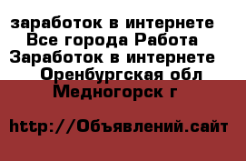  заработок в интернете - Все города Работа » Заработок в интернете   . Оренбургская обл.,Медногорск г.